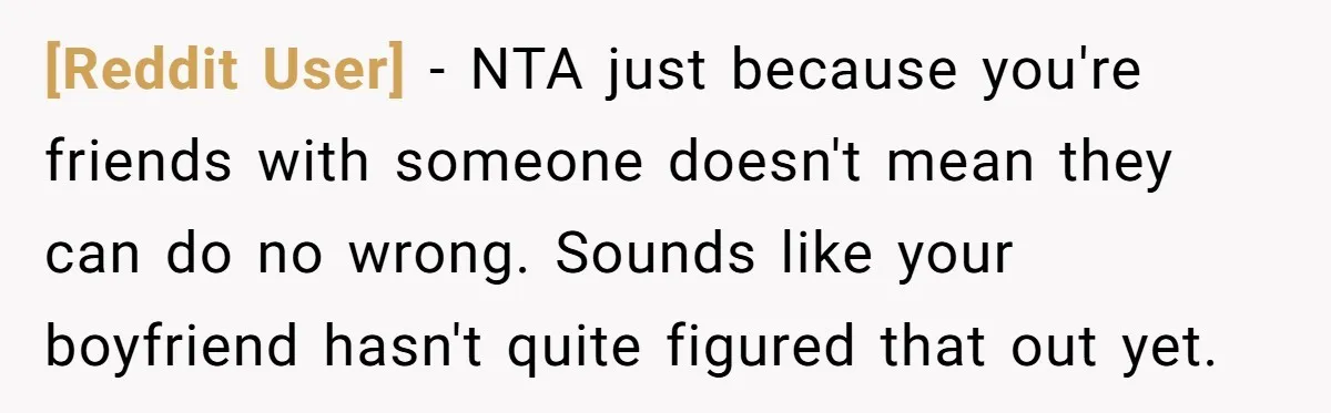[Reddit User] − NTA just because you're friends with someone doesn't mean they can do no wrong. Sounds like your boyfriend hasn't quite figured that out yet.