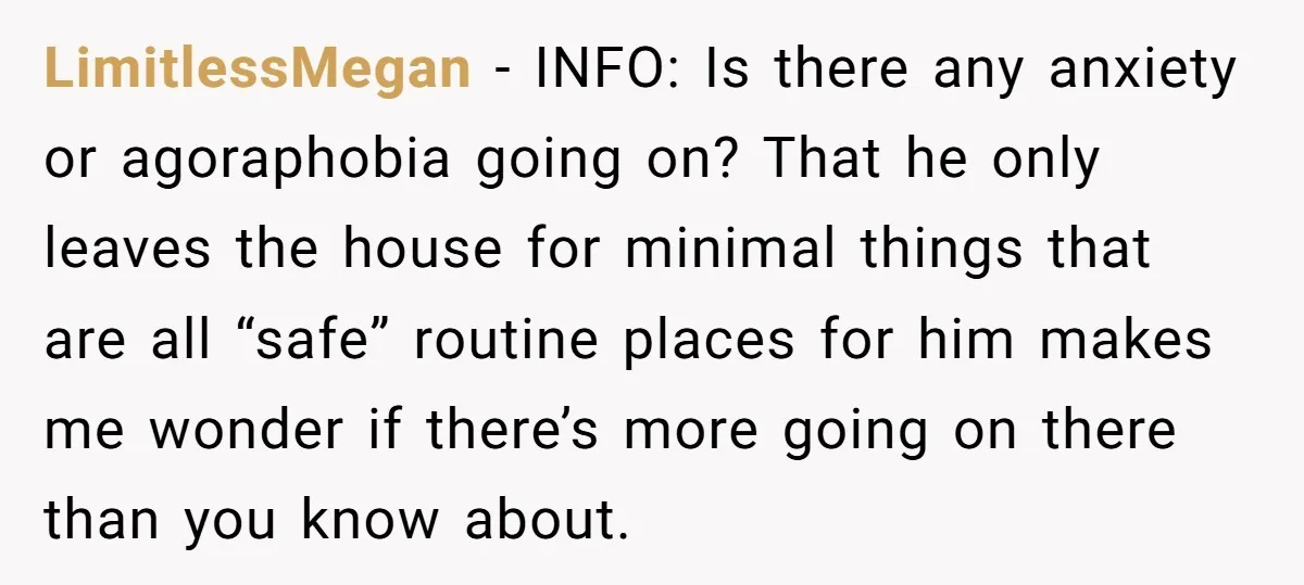 LimitlessMegan − INFO: Is there any anxiety or agoraphobia going on? That he only leaves the house for minimal things that are all “safe” routine places for him makes me...