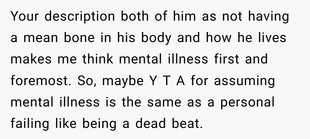 Your description both of him as not having a mean bone in his body and how he lives makes me think mental illness first and foremost. So, maybe Y T...