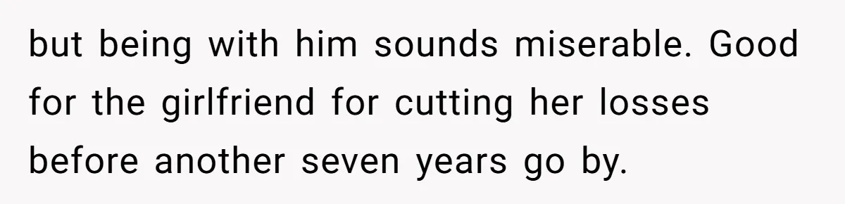 but being with him sounds miserable. Good for the girlfriend for cutting her losses before another seven years go by.