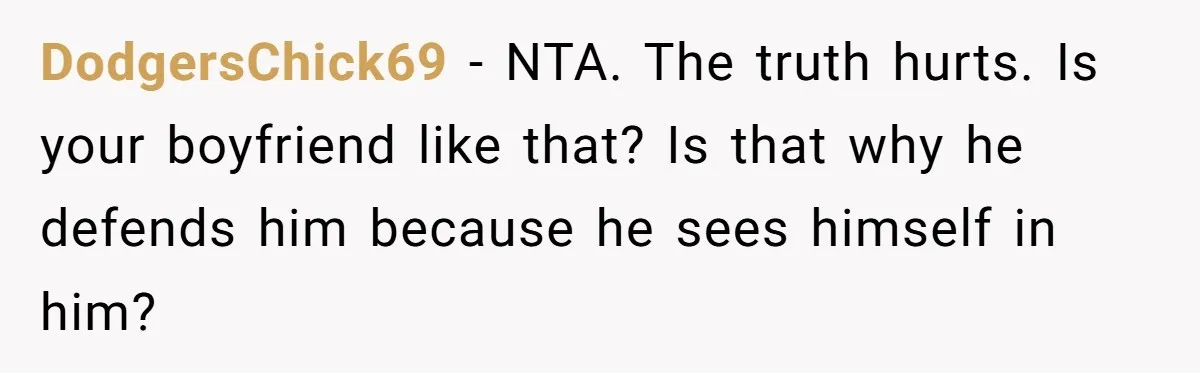 DodgersChick69 − NTA. The truth hurts. Is your boyfriend like that? Is that why he defends him because he sees himself in him?