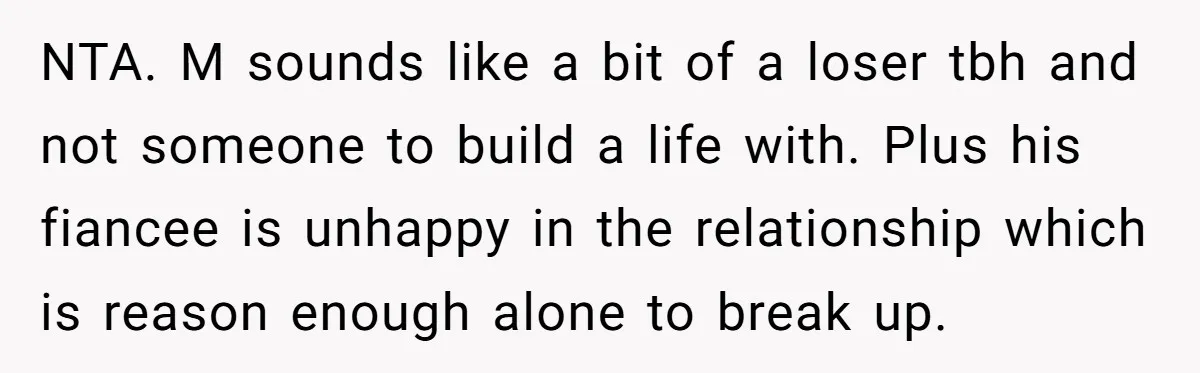 NTA. M sounds like a bit of a loser tbh and not someone to build a life with. Plus his fiancee is unhappy in the relationship which is reason enough...