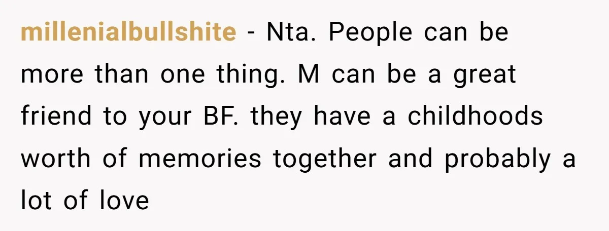 millenialbullshite − Nta. People can be more than one thing. M can be a great friend to your BF. they have a childhoods worth of memories together and probably a...