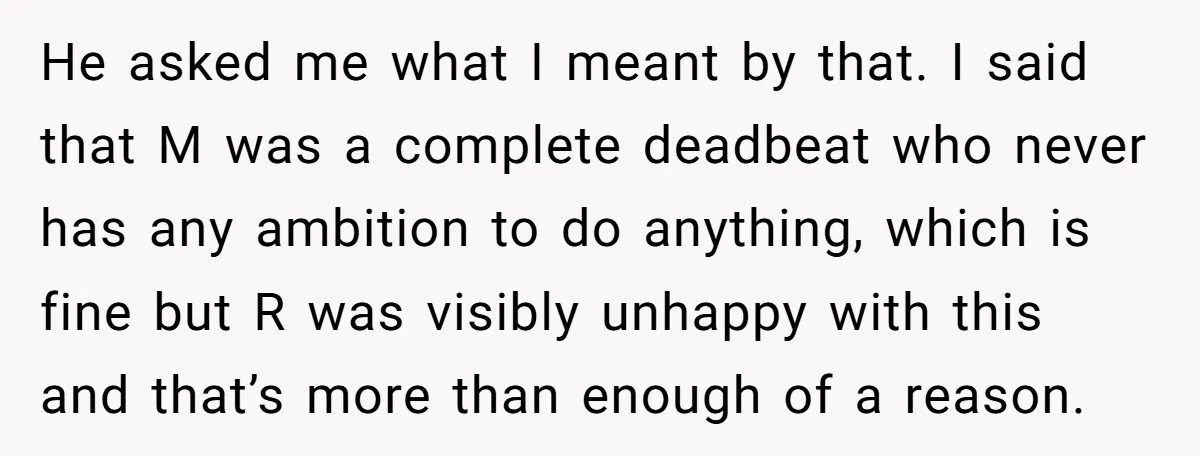 He asked me what I meant by that. I said that M was a complete deadbeat who never has any ambition to do anything, which is fine but R was...