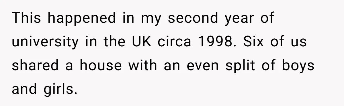 This happened in my second year of university in the UK circa 1998. Six of us shared a house with an even split of boys and girls.