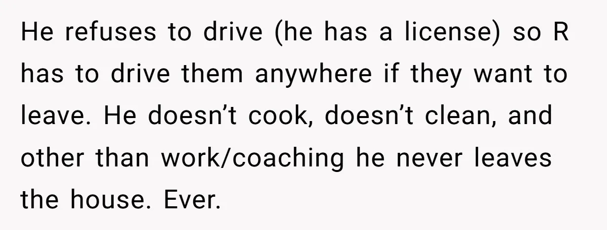 He refuses to drive (he has a license) so R has to drive them anywhere if they want to leave. He doesn’t cook, doesn’t clean, and other than work/coaching he...