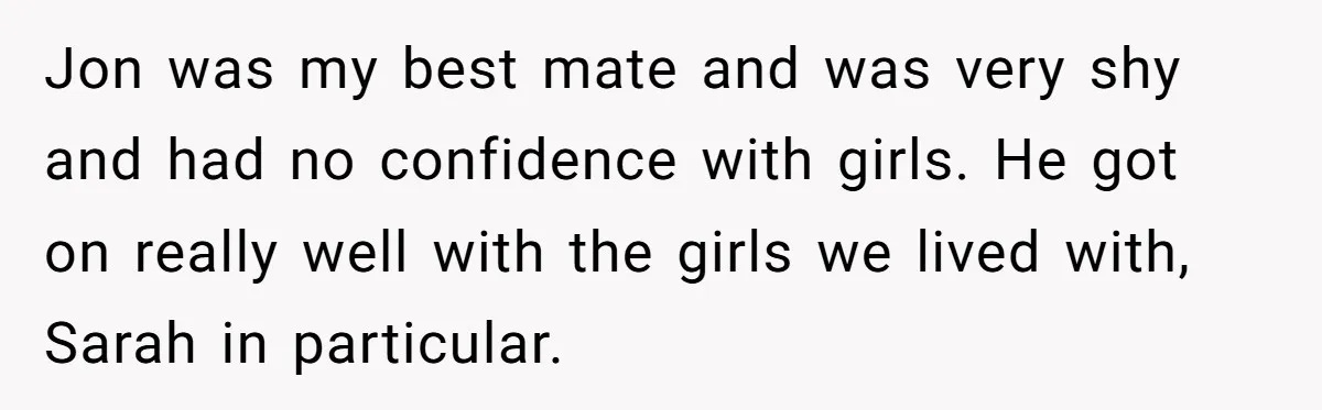 Jon was my best mate and was very shy and had no confidence with girls. He got on really well with the girls we lived with, Sarah in particular.
