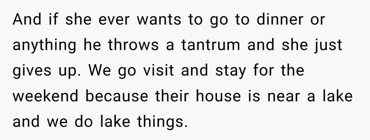 And if she ever wants to go to dinner or anything he throws a tantrum and she just gives up. We go visit and stay for the weekend because their...