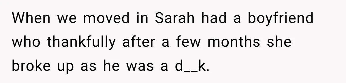 When we moved in Sarah had a boyfriend who thankfully after a few months she broke up as he was a d__k.