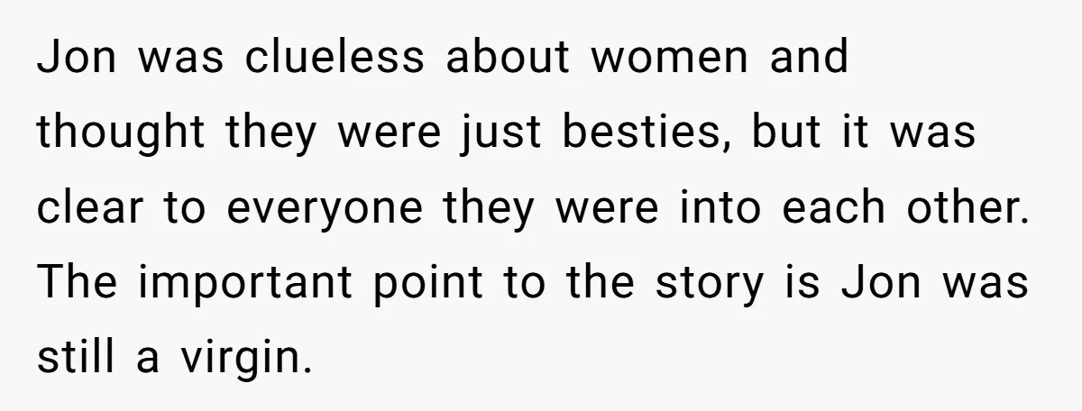 Jon was clueless about women and thought they were just besties, but it was clear to everyone they were into each other. The important point to the story is Jon...