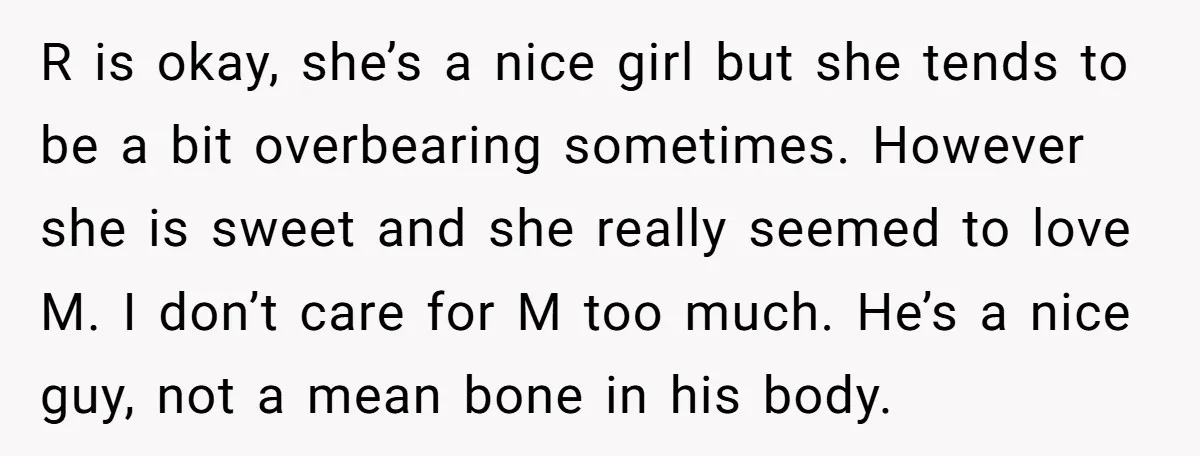 R is okay, she’s a nice girl but she tends to be a bit overbearing sometimes. However she is sweet and she really seemed to love M. I don’t care...