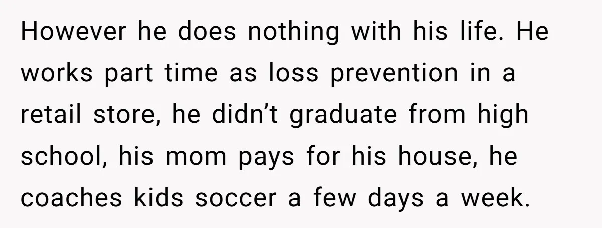 However he does nothing with his life. He works part time as loss prevention in a retail store, he didn’t graduate from high school, his mom pays for his house,...
