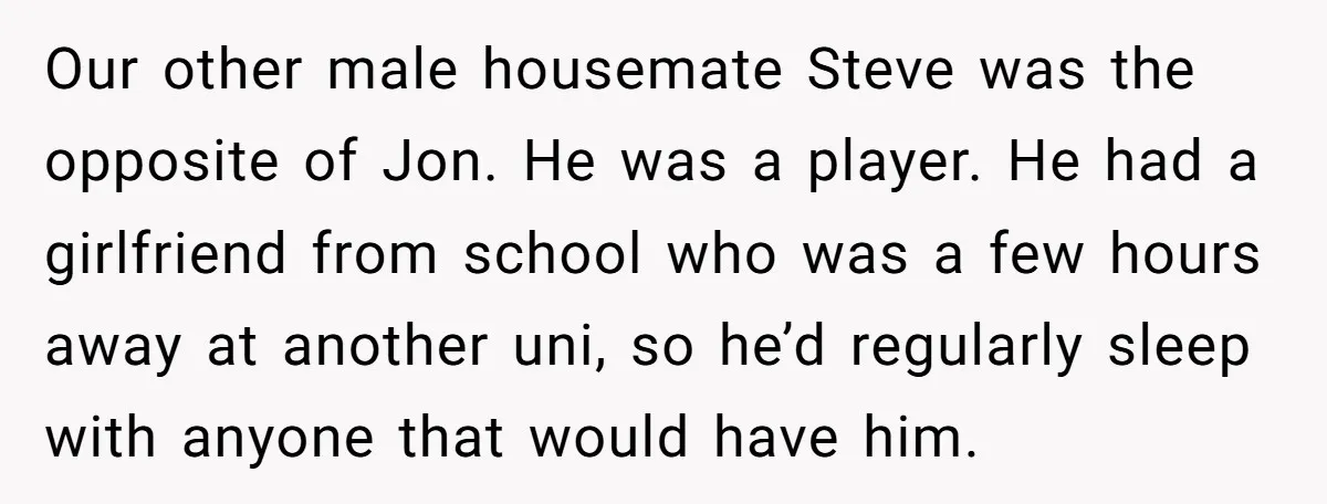 Our other male housemate Steve was the opposite of Jon. He was a player. He had a girlfriend from school who was a few hours away at another uni, so...