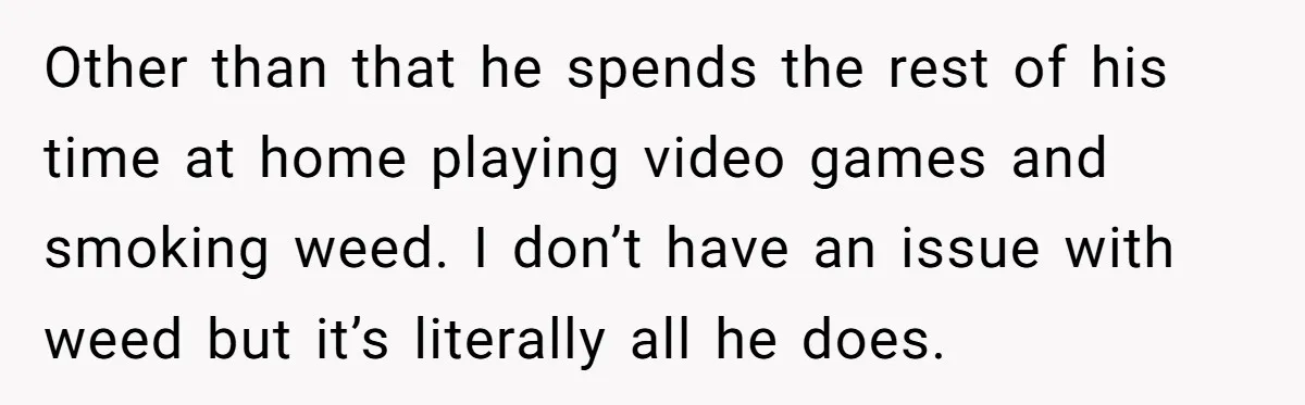 Other than that he spends the rest of his time at home playing video games and smoking weed. I don’t have an issue with weed but it’s literally all he...