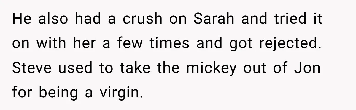 He also had a crush on Sarah and tried it on with her a few times and got rejected. Steve used to take the mickey out of Jon for being...