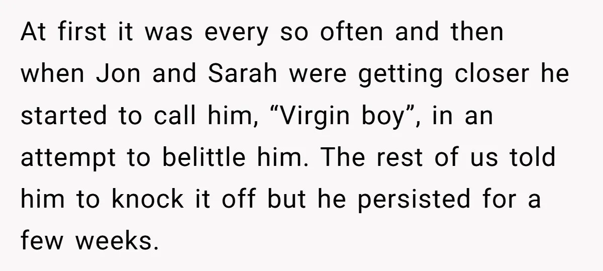 At first it was every so often and then when Jon and Sarah were getting closer he started to call him, “Virgin boy”, in an attempt to belittle him. The...
