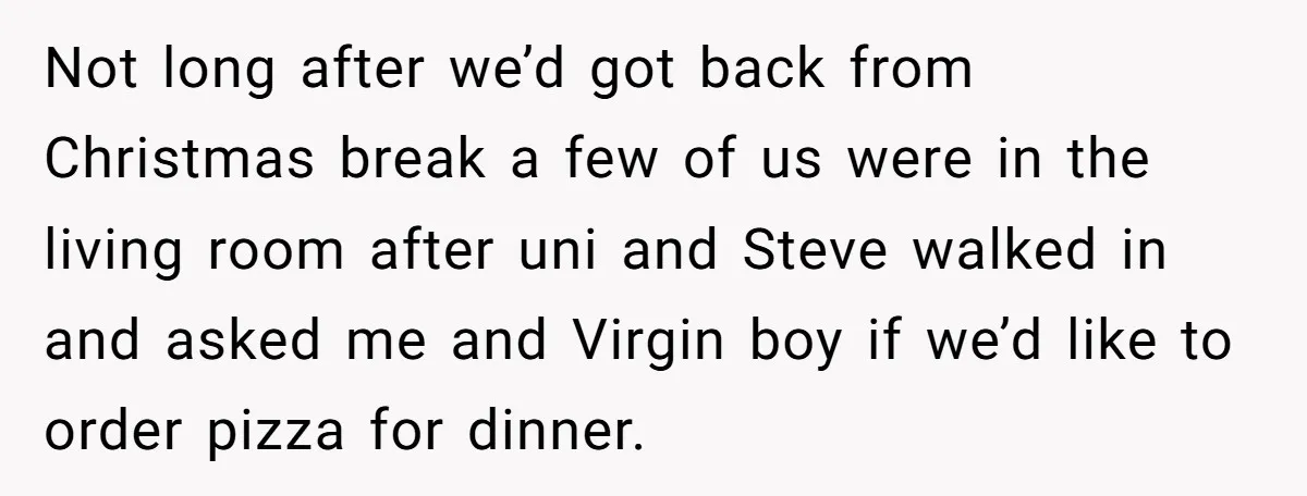 Not long after we’d got back from Christmas break a few of us were in the living room after uni and Steve walked in and asked me and Virgin boy...