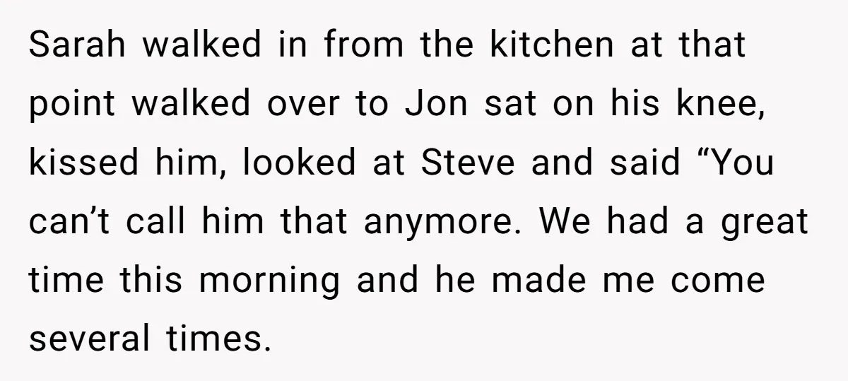 Sarah walked in from the kitchen at that point walked over to Jon sat on his knee, kissed him, looked at Steve and said “You can’t call him that anymore....