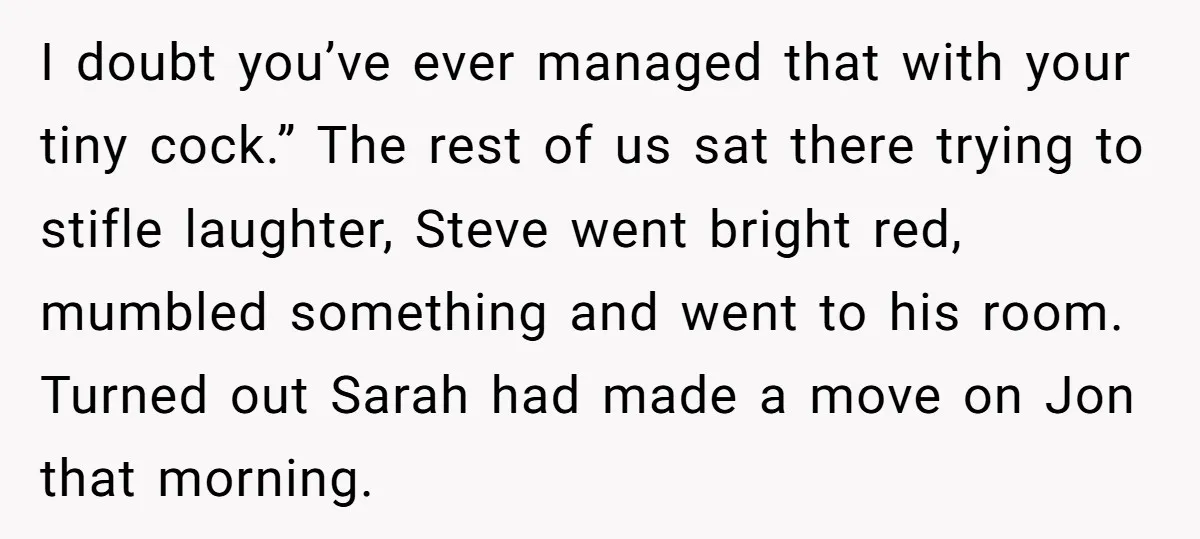 I doubt you’ve ever managed that with your tiny cock.” The rest of us sat there trying to stifle laughter, Steve went bright red, mumbled something and went to his...