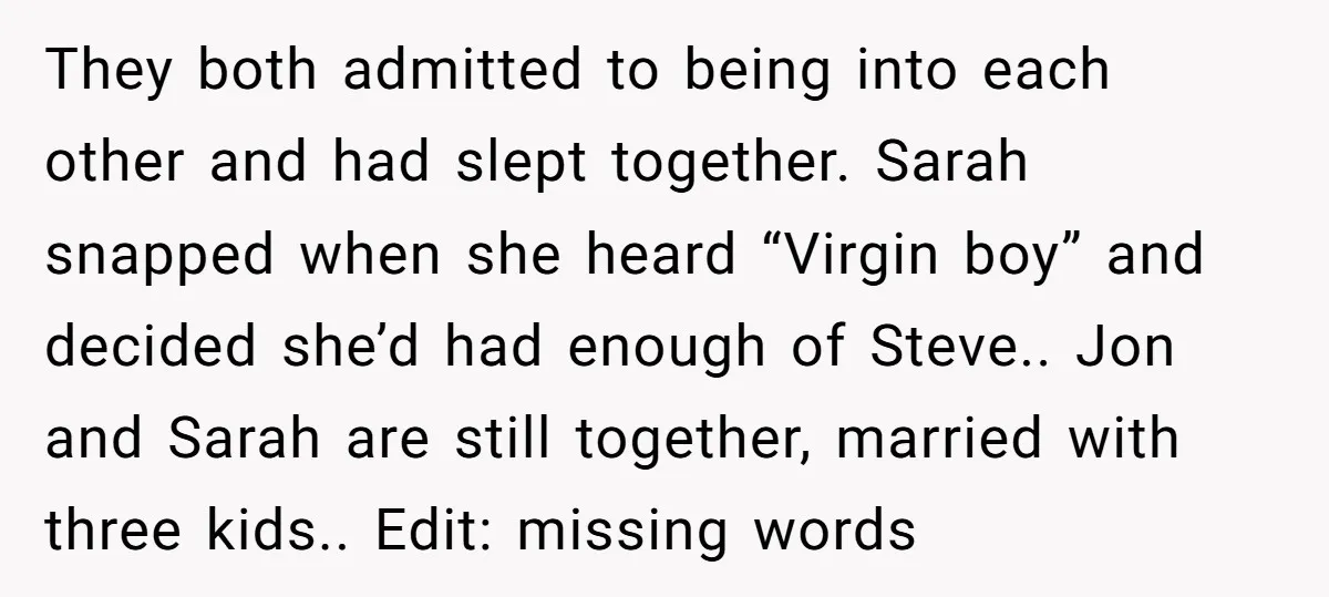 They both admitted to being into each other and had slept together. Sarah snapped when she heard “Virgin boy” and decided she’d had enough of Steve.. Jon and Sarah are...