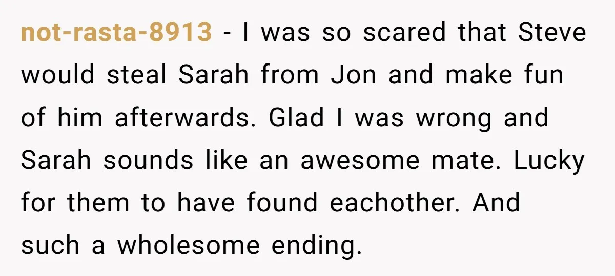 not-rasta-8913 − I was so scared that Steve would steal Sarah from Jon and make fun of him afterwards. Glad I was wrong and Sarah sounds like an awesome mate....