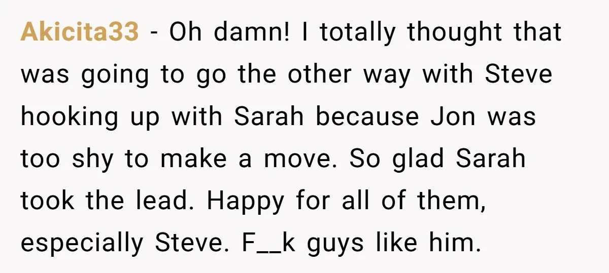Akicita33 − Oh damn! I totally thought that was going to go the other way with Steve hooking up with Sarah because Jon was too shy to make a move....