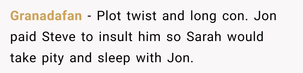 Granadafan − Plot twist and long con. Jon paid Steve to insult him so Sarah would take pity and sleep with Jon.