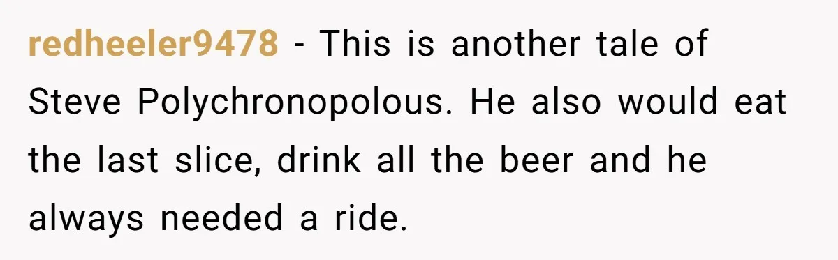redheeler9478 − This is another tale of Steve Polychronopolous. He also would eat the last slice, drink all the beer and he always needed a ride.