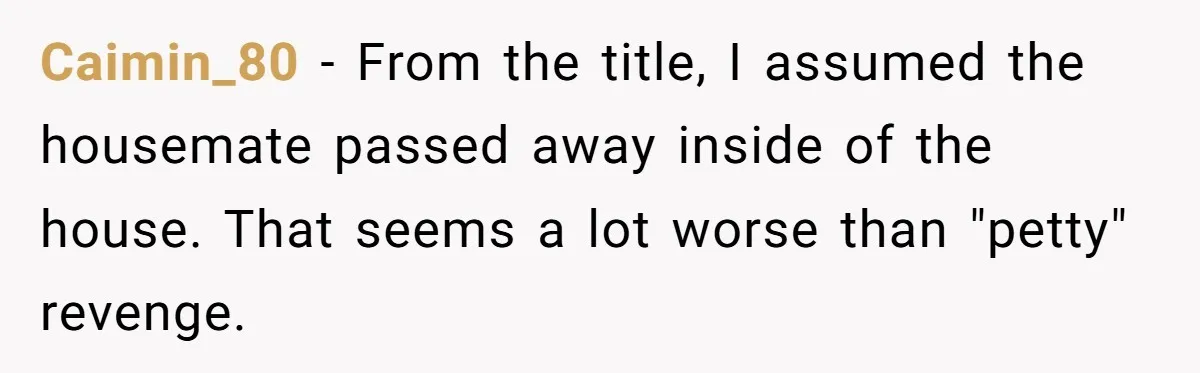Caimin_80 − From the title, I assumed the housemate passed away inside of the house. That seems a lot worse than "petty" revenge.