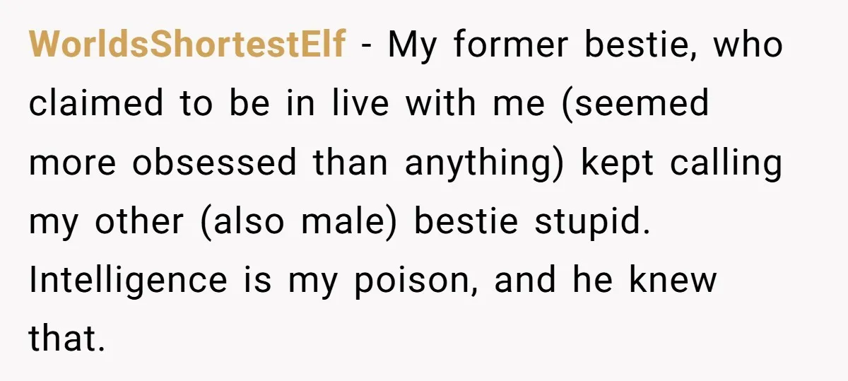 WorldsShortestElf − My former bestie, who claimed to be in live with me (seemed more obsessed than anything) kept calling my other (also male) bestie stupid. Intelligence is my poison,...