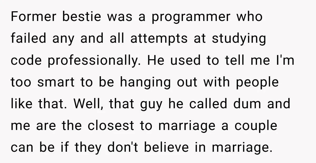 Former bestie was a programmer who failed any and all attempts at studying code professionally. He used to tell me I'm too smart to be hanging out with people like...