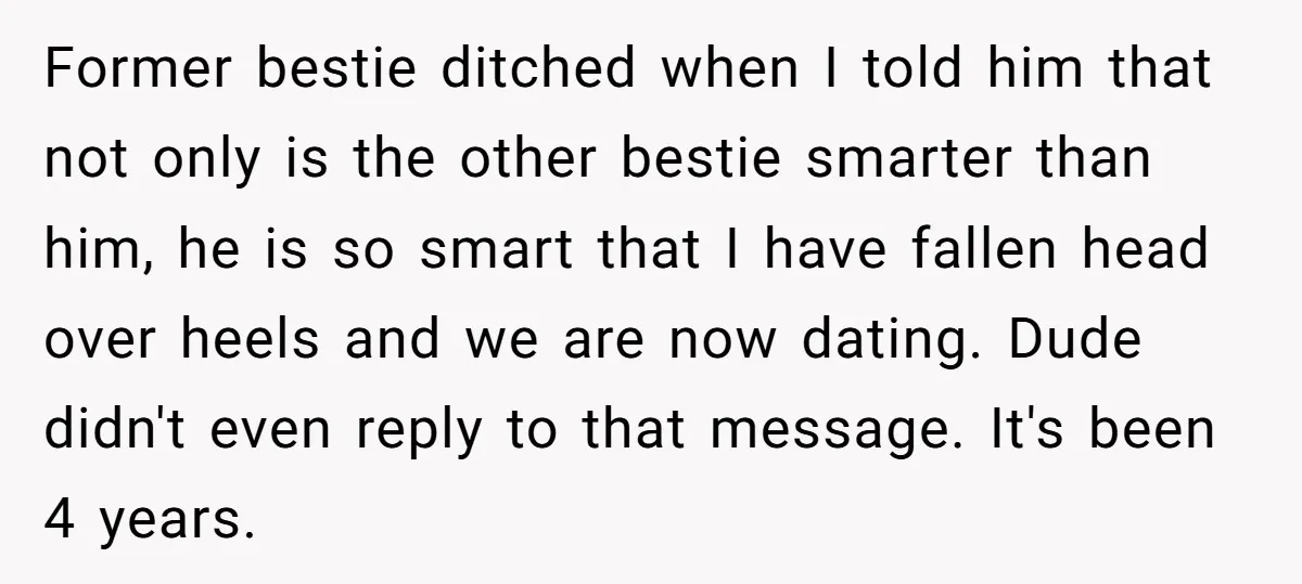 Former bestie ditched when I told him that not only is the other bestie smarter than him, he is so smart that I have fallen head over heels and we...