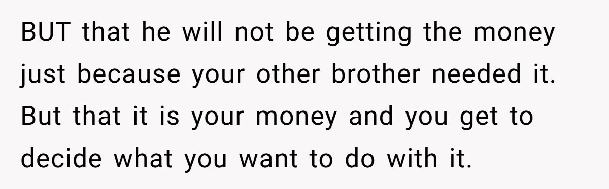 BUT that he will not be getting the money just because your other brother needed it. But that it is your money and you get to decide what you want...