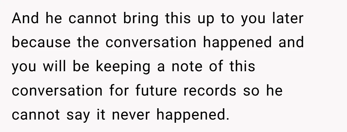 And he cannot bring this up to you later because the conversation happened and you will be keeping a note of this conversation for future records so he cannot say...