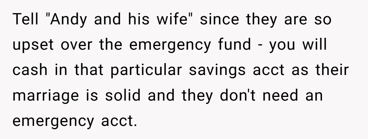 Tell "Andy and his wife" since they are so upset over the emergency fund - you will cash in that particular savings acct as their marriage is solid and they...