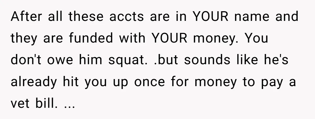After all these accts are in YOUR name and they are funded with YOUR money. You don't owe him squat. .but sounds like he's already hit you up once for...