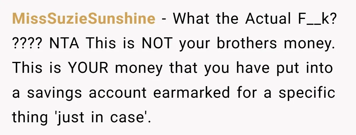 MissSuzieSunshine − What the Actual F__k? ???? NTA This is NOT your brothers money. This is YOUR money that you have put into a savings account earmarked for a specific...
