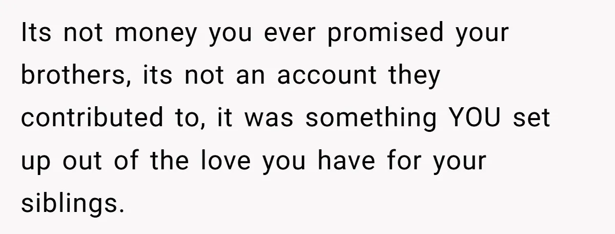 Its not money you ever promised your brothers, its not an account they contributed to, it was something YOU set up out of the love you have for your siblings.