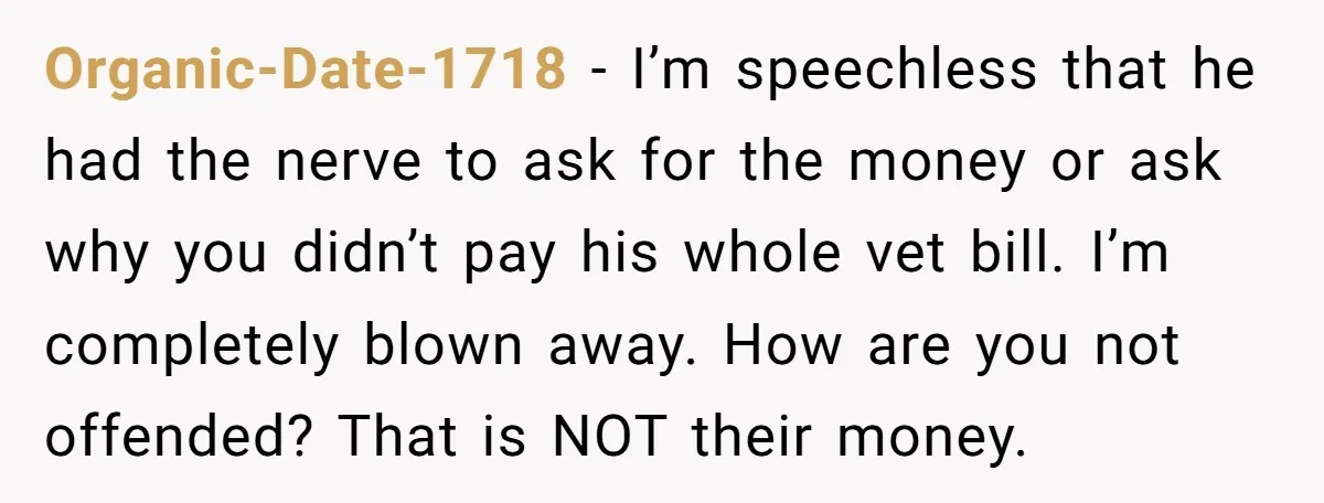 Organic-Date-1718 − I’m speechless that he had the nerve to ask for the money or ask why you didn’t pay his whole vet bill. I’m completely blown away. How are...