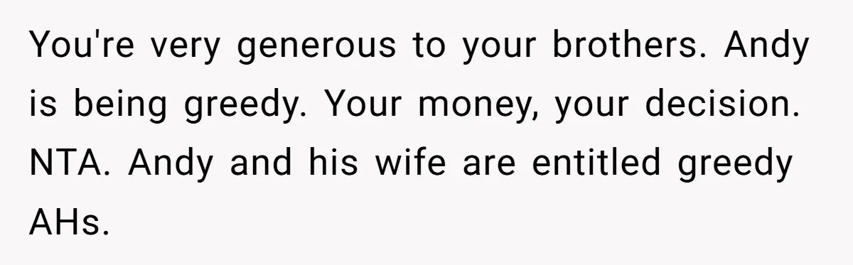 You're very generous to your brothers. Andy is being greedy. Your money, your decision. NTA. Andy and his wife are entitled greedy AHs.