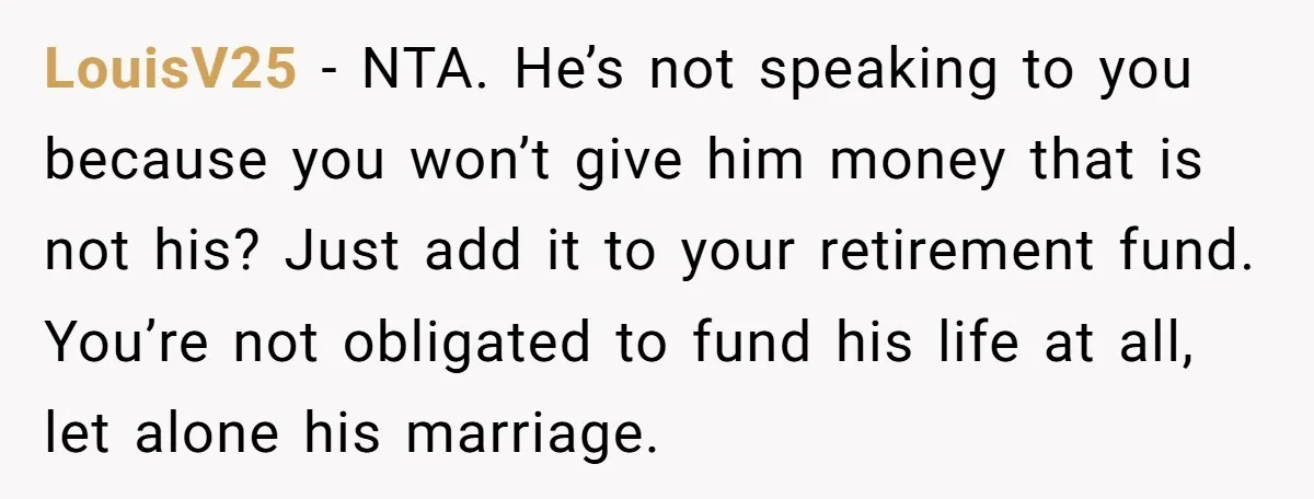 LouisV25 − NTA. He’s not speaking to you because you won’t give him money that is not his? Just add it to your retirement fund. You’re not obligated to fund...
