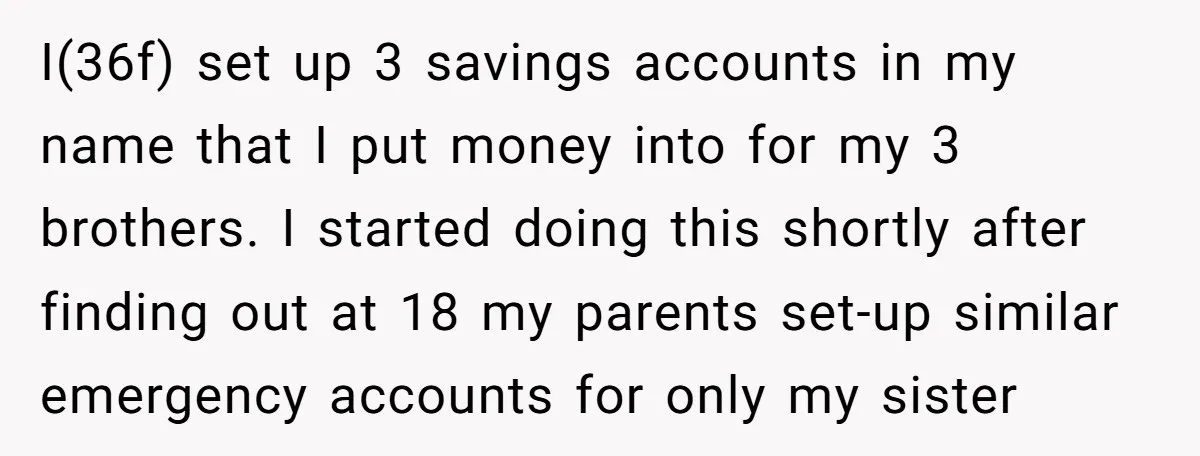 I(36f) set up 3 savings accounts in my name that I put money into for my 3 brothers. I started doing this shortly after finding out at 18 my parents...