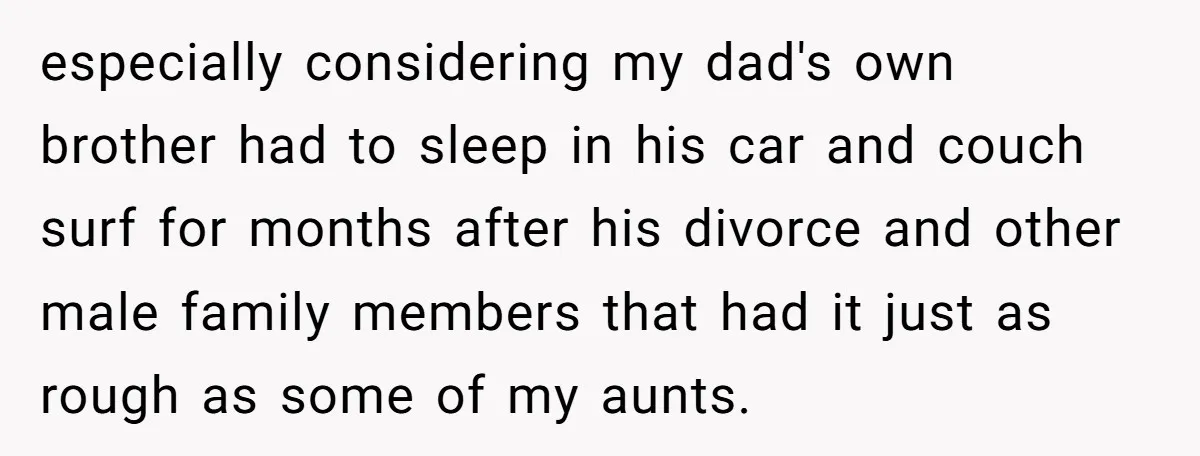 especially considering my dad's own brother had to sleep in his car and couch surf for months after his divorce and other male family members that had it just as...