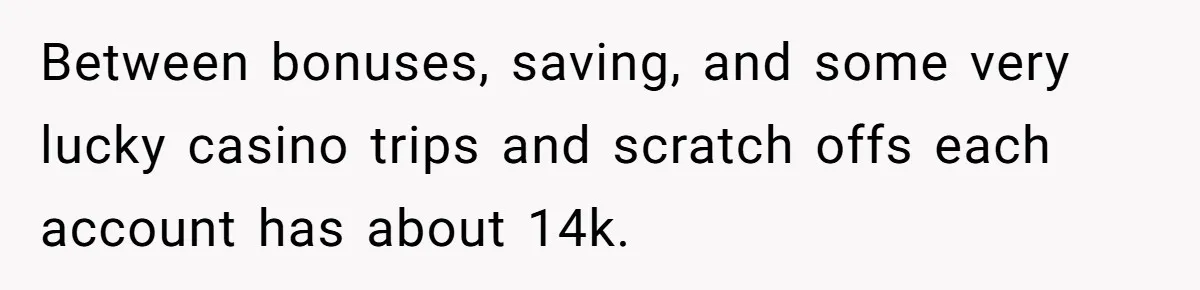 Between bonuses, saving, and some very lucky casino trips and scratch offs each account has about 14k.