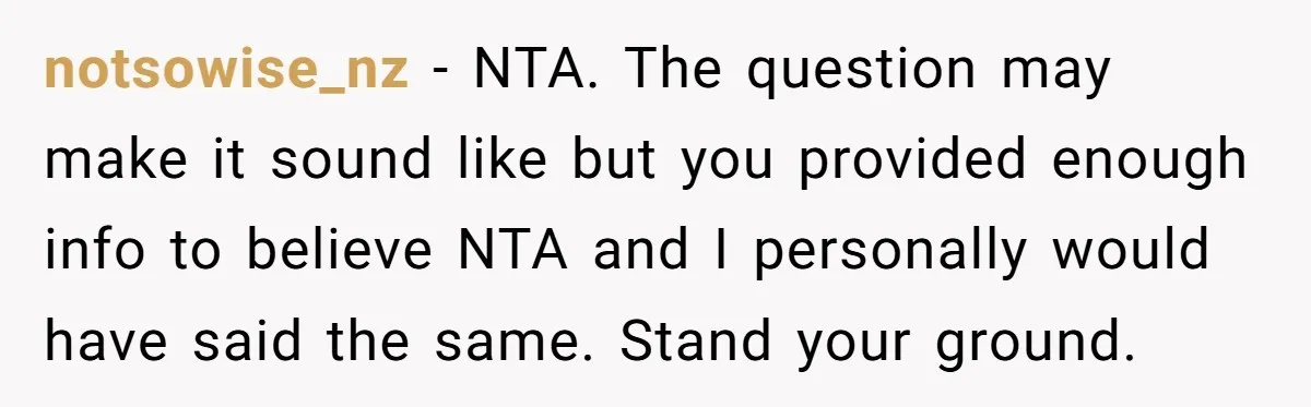 notsowise_nz - NTA. The question may make it sound like but you provided enough info to believe NTA and I personally would have said the same. Stand your ground.