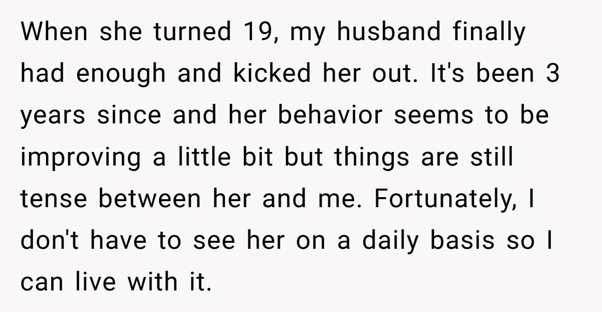 When she turned 19, my husband finally had enough and kicked her out. It's been 3 years since and her behavior seems to be improving a little bit but things...