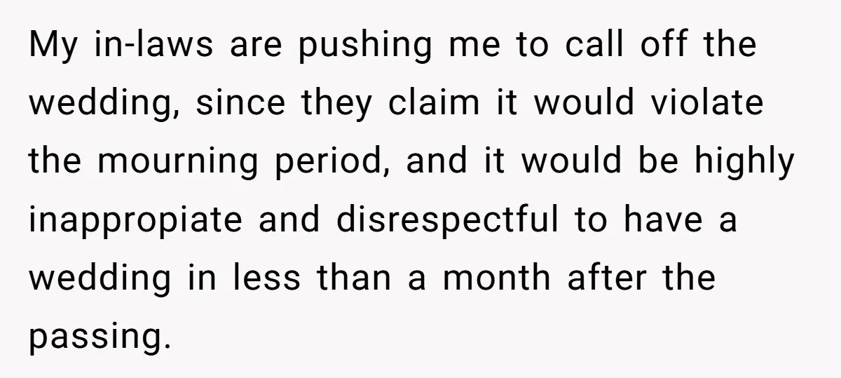 My in-laws are pushing me to call off the wedding, since they claim it would violate the mourning period, and it would be highly inappropiate and disrespectful to have a...