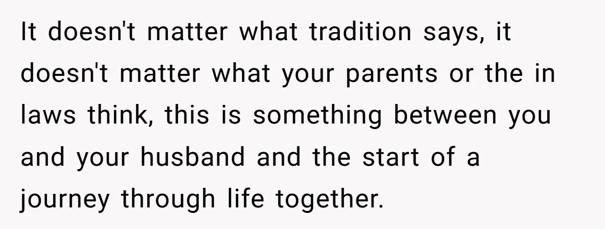 It doesn't matter what tradition says, it doesn't matter what your parents or the in laws think, this is something between you and your husband and the start of a...
