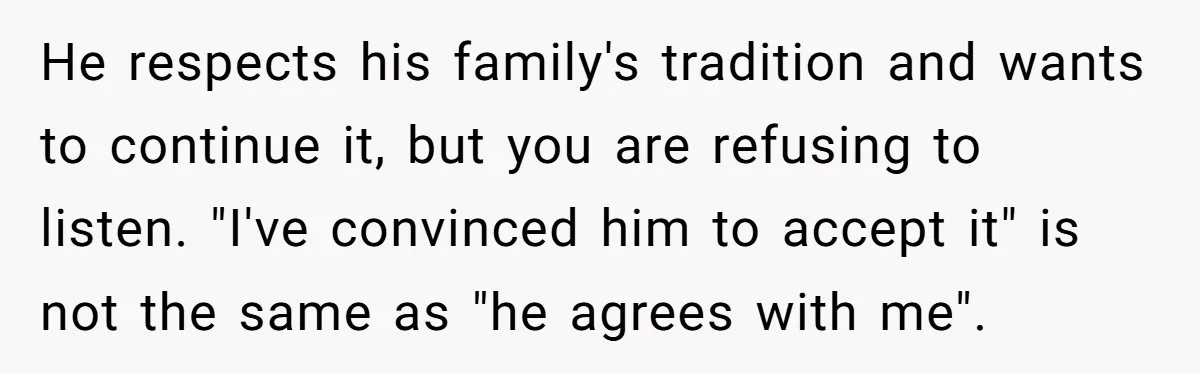 He respects his family's tradition and wants to continue it, but you are refusing to listen. "I've convinced him to accept it" is not the same as "he agrees with...