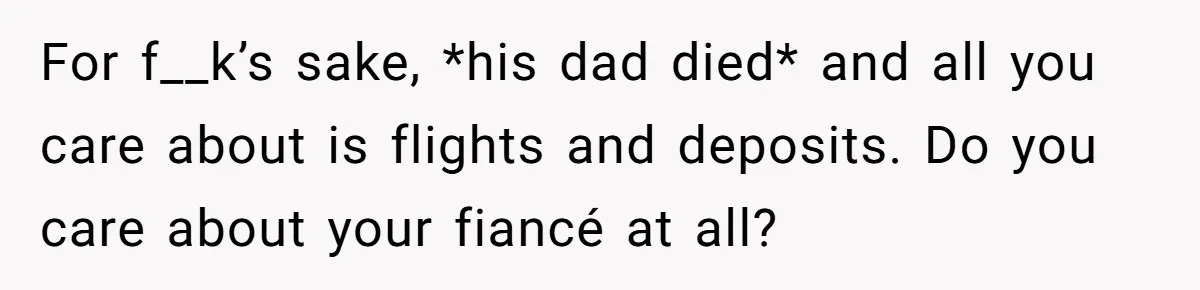 For f__k’s sake, *his dad died* and all you care about is flights and deposits. Do you care about your fiancé at all?
